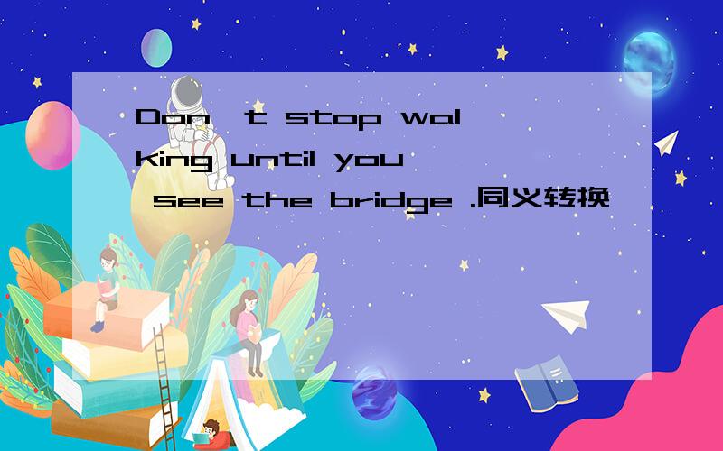 Don't stop walking until you see the bridge .同义转换