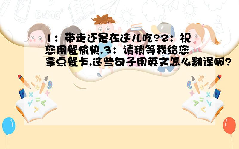 1：带走还是在这儿吃?2：祝您用餐愉快.3：请稍等我给您拿点餐卡.这些句子用英文怎么翻译啊?