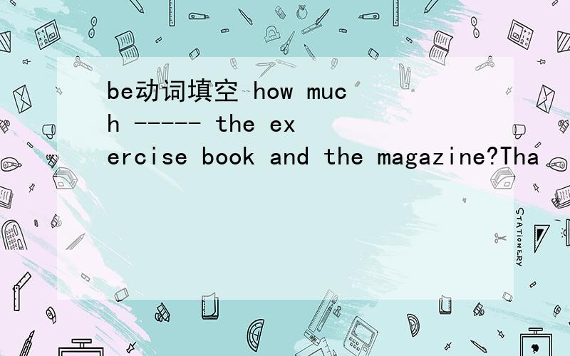 be动词填空 how much ----- the exercise book and the magazine?Tha