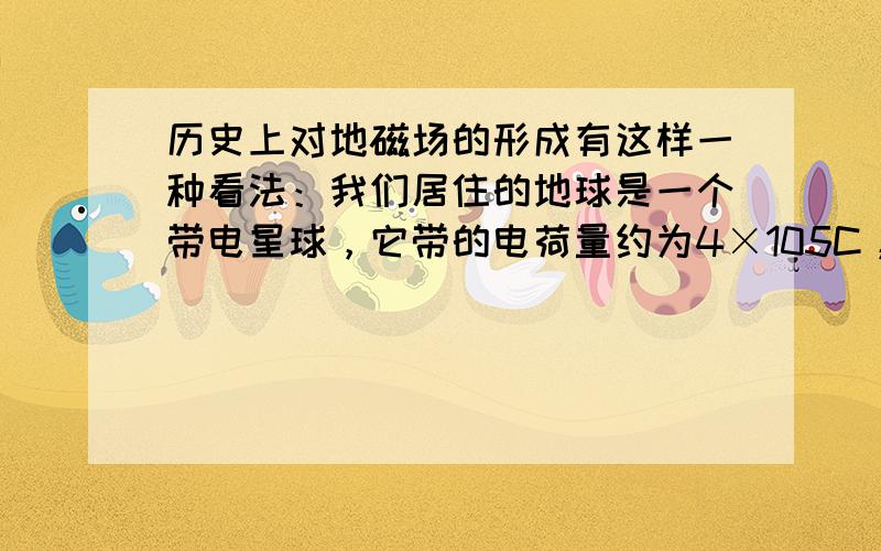 历史上对地磁场的形成有这样一种看法：我们居住的地球是一个带电星球，它带的电荷量约为4×105C，由于地球自西向东旋转，会