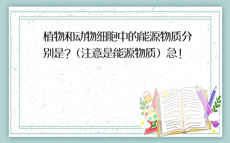 植物和动物细胞中的能源物质分别是?（注意是能源物质）急!