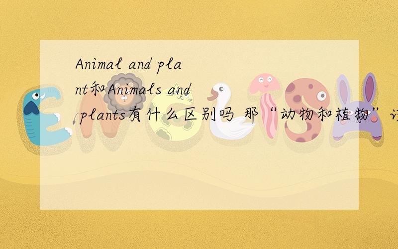 Animal and plant和Animals and plants有什么区别吗 那“动物和植物”该翻译成上面的哪一个