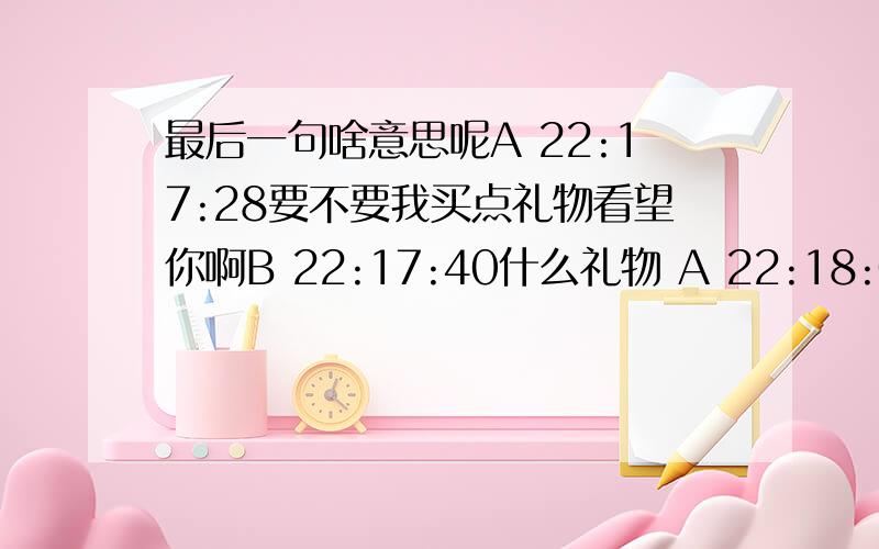 最后一句啥意思呢A 22:17:28要不要我买点礼物看望你啊B 22:17:40什么礼物 A 22:18:06secre