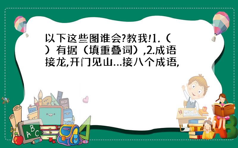 以下这些图谁会?教我!1.（）有据（填重叠词）,2.成语接龙,开门见山…接八个成语,