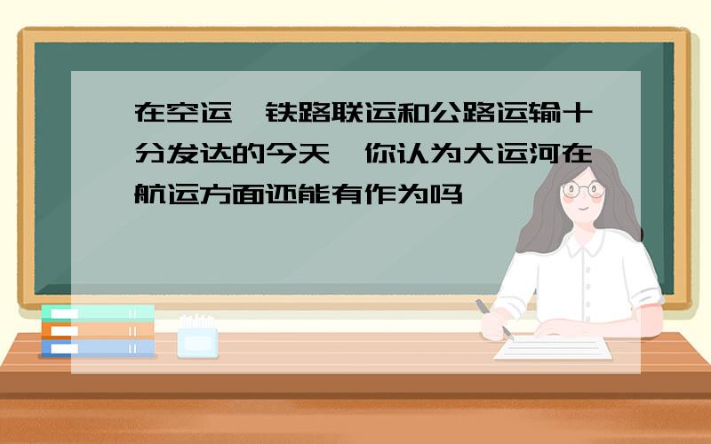 在空运,铁路联运和公路运输十分发达的今天,你认为大运河在航运方面还能有作为吗