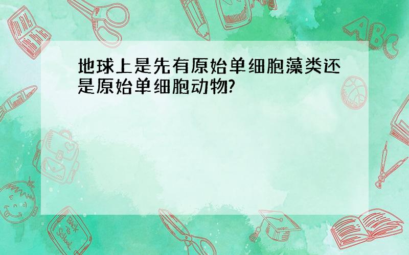 地球上是先有原始单细胞藻类还是原始单细胞动物?