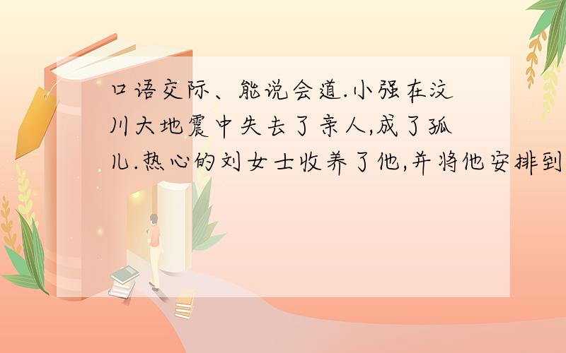 口语交际、能说会道.小强在汶川大地震中失去了亲人,成了孤儿.热心的刘女士收养了他,并将他安排到你校就读.小强分到了你们班