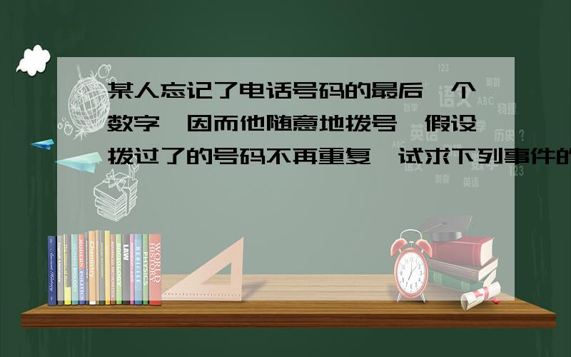 某人忘记了电话号码的最后一个数字,因而他随意地拨号,假设拨过了的号码不再重复,试求下列事件的概率