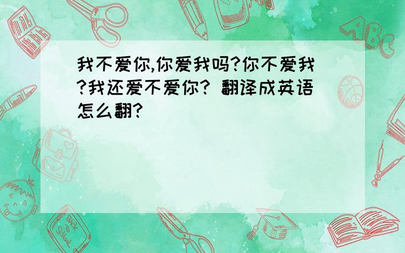 我不爱你,你爱我吗?你不爱我?我还爱不爱你? 翻译成英语怎么翻?