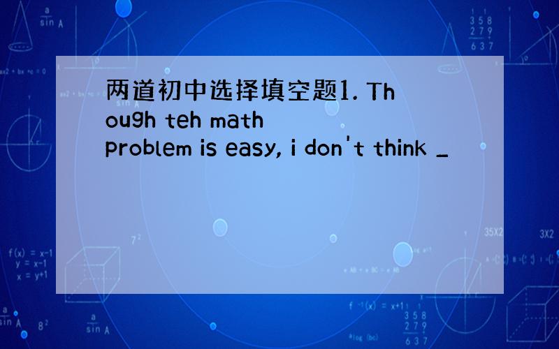 两道初中选择填空题1. Though teh math problem is easy, i don't think _