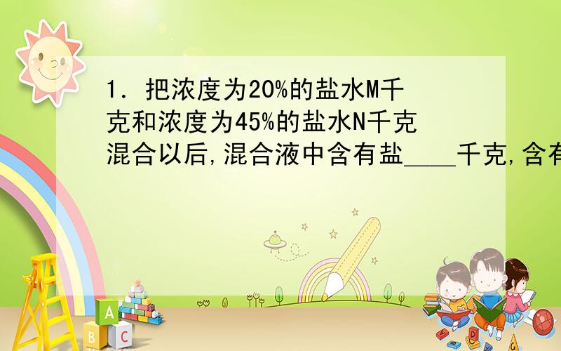 1．把浓度为20%的盐水M千克和浓度为45%的盐水N千克混合以后,混合液中含有盐＿＿千克,含有水＿＿千克．