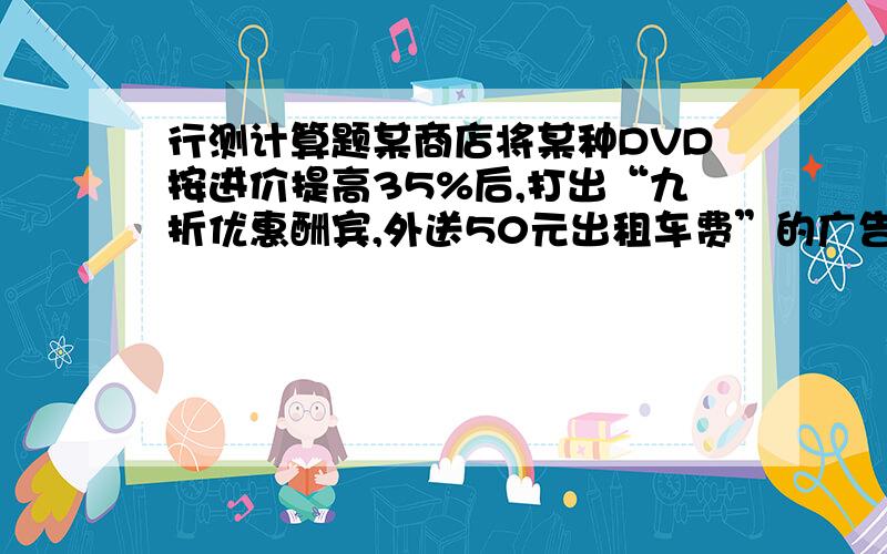 行测计算题某商店将某种DVD按进价提高35%后,打出“九折优惠酬宾,外送50元出租车费”的广告,结果每台仍旧获利208元