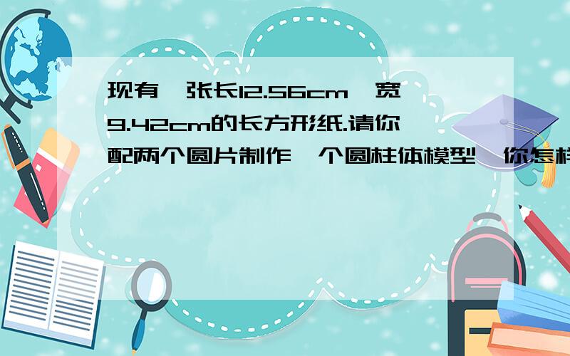 现有一张长12.56cm,宽9.42cm的长方形纸.请你配两个圆片制作一个圆柱体模型,你怎样制作圆柱的体积最大?最大体积