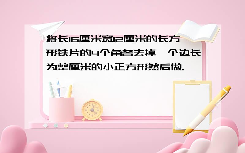 将长16厘米宽12厘米的长方形铁片的4个角各去掉一个边长为整厘米的小正方形然后做.