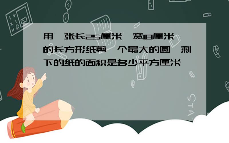 用一张长25厘米,宽18厘米的长方形纸剪一个最大的圆,剩下的纸的面积是多少平方厘米