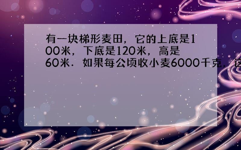 有一块梯形麦田，它的上底是100米，下底是120米，高是60米．如果每公顷收小麦6000千克，这块麦田一共能收小麦多少千