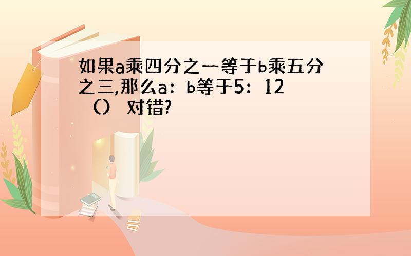 如果a乘四分之一等于b乘五分之三,那么a：b等于5：12 （） 对错?