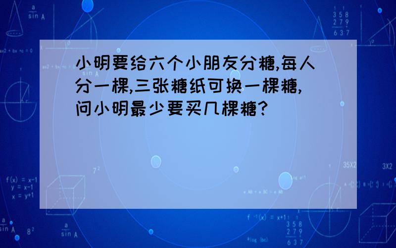 小明要给六个小朋友分糖,每人分一棵,三张糖纸可换一棵糖,问小明最少要买几棵糖?