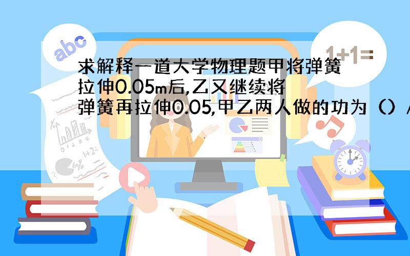 求解释一道大学物理题甲将弹簧拉伸0.05m后,乙又继续将弹簧再拉伸0.05,甲乙两人做的功为（）A.W甲W乙 C.W甲=