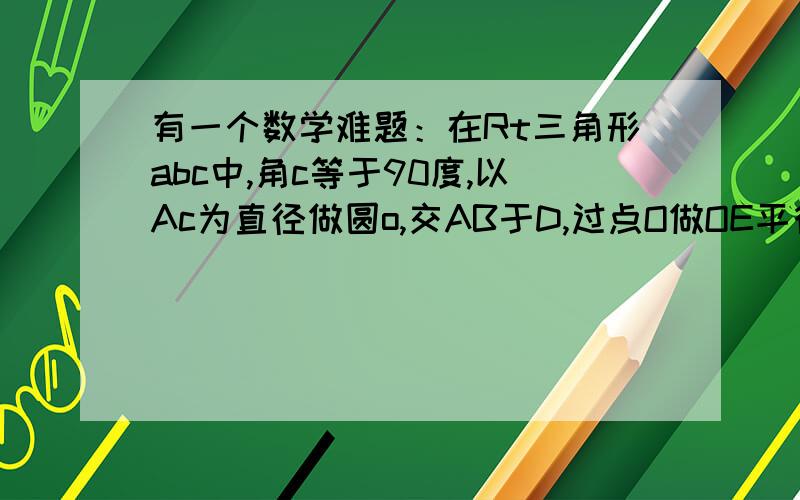 有一个数学难题：在Rt三角形abc中,角c等于90度,以Ac为直径做圆o,交AB于D,过点O做OE平行于AB交Bc于E