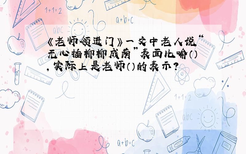 《老师领进门》一文中老人说“无心插柳柳成荫”表面比喻（）,实际上是老师（）的表示?