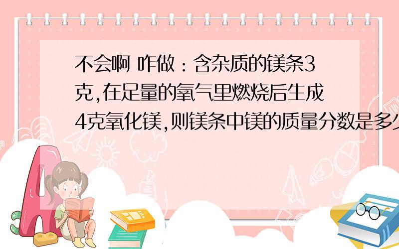 不会啊 咋做：含杂质的镁条3克,在足量的氧气里燃烧后生成4克氧化镁,则镁条中镁的质量分数是多少?