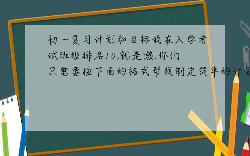 初一复习计划和目标我在入学考试班级排名10,就是懒.你们只需要按下面的格式帮我制定简单的计划就可以了,例如星期一复习语文