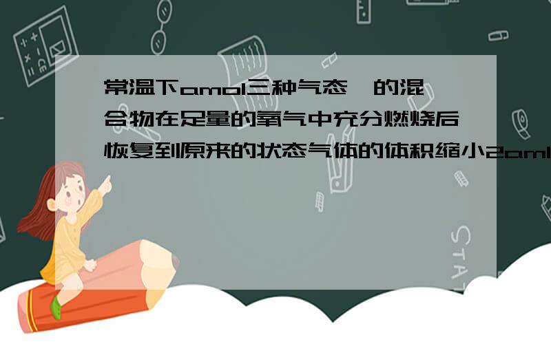 常温下amol三种气态烃的混合物在足量的氧气中充分燃烧后恢复到原来的状态气体的体积缩小2aml则原混合物可