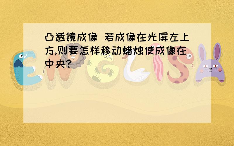 凸透镜成像 若成像在光屏左上方,则要怎样移动蜡烛使成像在中央?