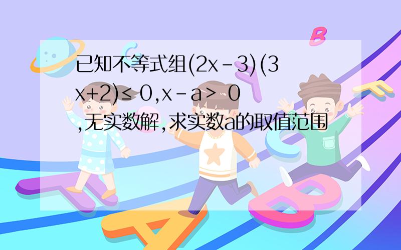 已知不等式组(2x-3)(3x+2)≤ 0,x-a＞ 0,无实数解,求实数a的取值范围