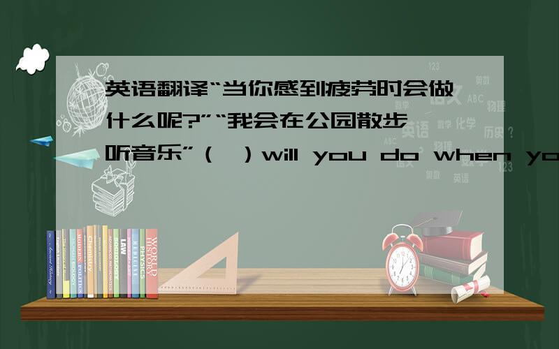 英语翻译“当你感到疲劳时会做什么呢?”“我会在公园散步,听音乐”（ ）will you do when you( )(