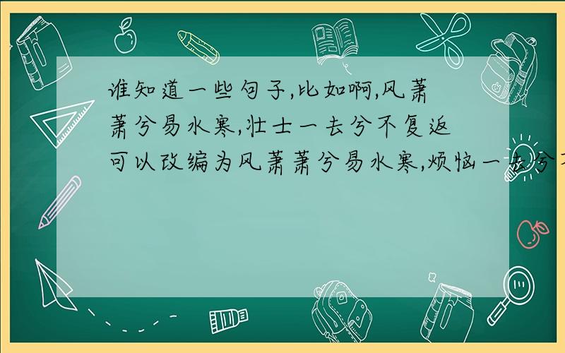 谁知道一些句子,比如啊,风萧萧兮易水寒,壮士一去兮不复返可以改编为风萧萧兮易水寒,烦恼一去兮不复返