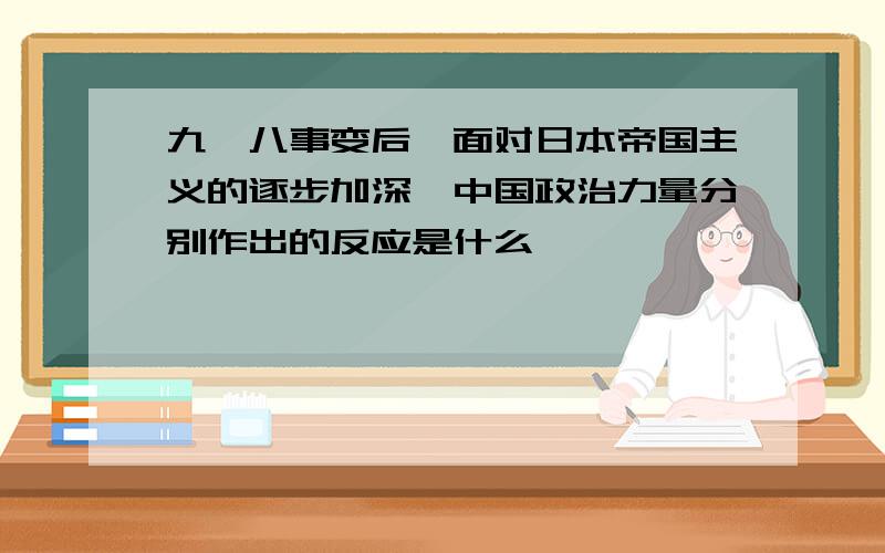 九一八事变后,面对日本帝国主义的逐步加深,中国政治力量分别作出的反应是什么