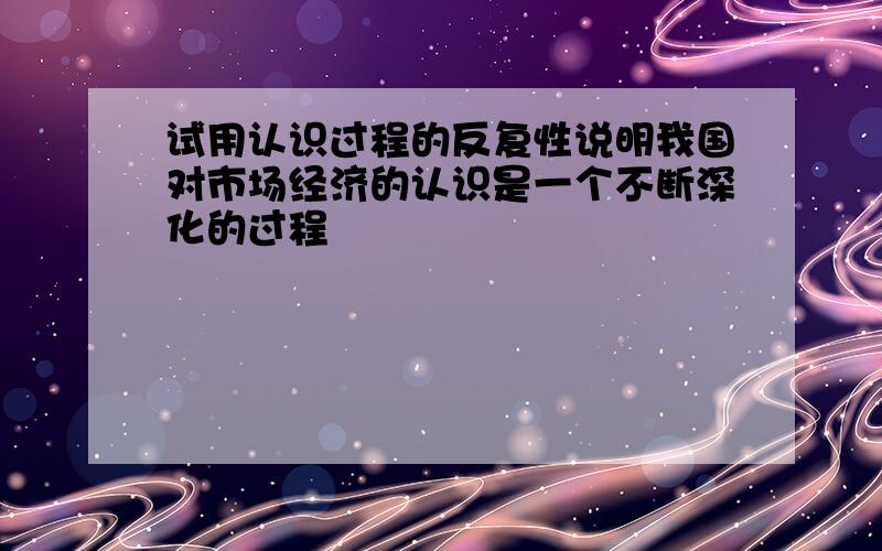 试用认识过程的反复性说明我国对市场经济的认识是一个不断深化的过程