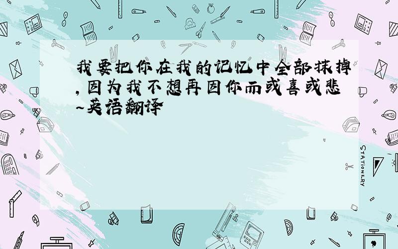 我要把你在我的记忆中全部抹掉,因为我不想再因你而或喜或悲~英语翻译