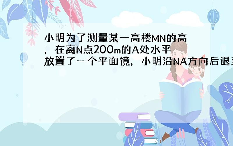 小明为了测量某一高楼MN的高，在离N点200m的A处水平放置了一个平面镜，小明沿NA方向后退到点C正好从镜中看到楼的顶点