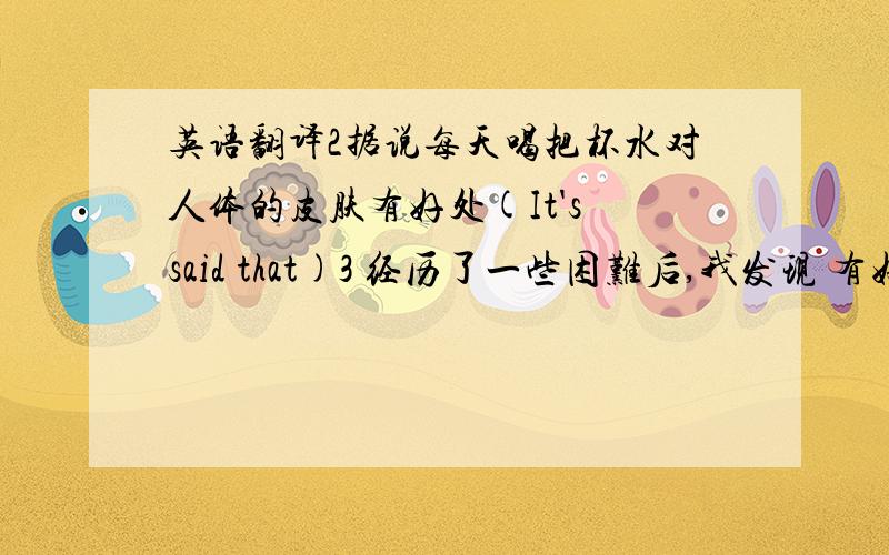 英语翻译2据说每天喝把杯水对人体的皮肤有好处(It's said that)3 经历了一些困难后,我发现 有好朋友是多么