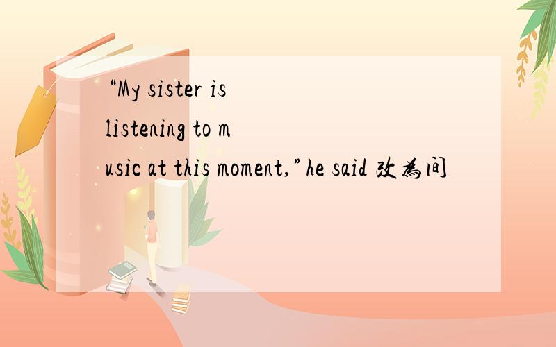 “My sister is listening to music at this moment,”he said 改为间