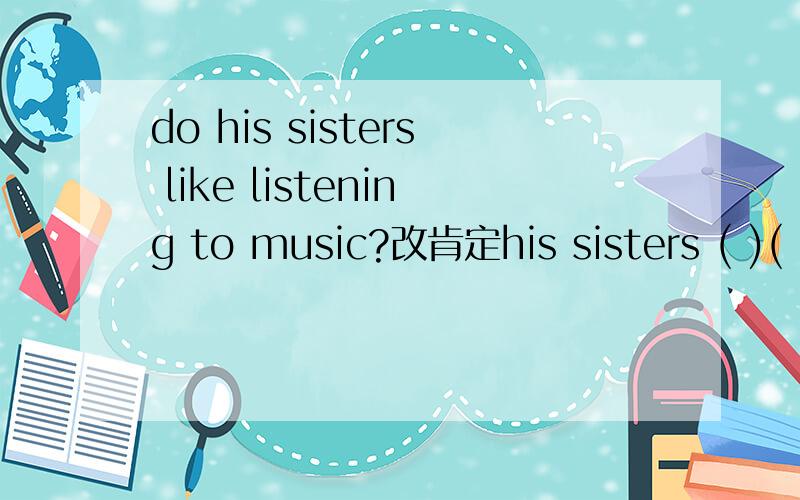 do his sisters like listening to music?改肯定his sisters ( )( )