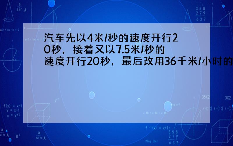 汽车先以4米/秒的速度开行20秒，接着又以7.5米/秒的速度开行20秒，最后改用36千米/小时的速度开行5分种到达目的地