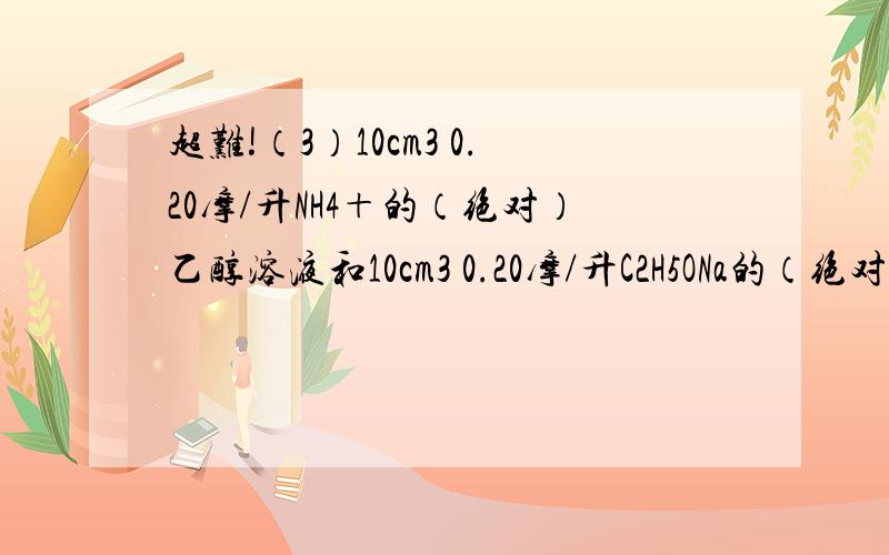 超难!（3）10cm3 0.20摩/升NH4＋的（绝对）乙醇溶液和10cm3 0.20摩/升C2H5ONa的（绝对）乙醇