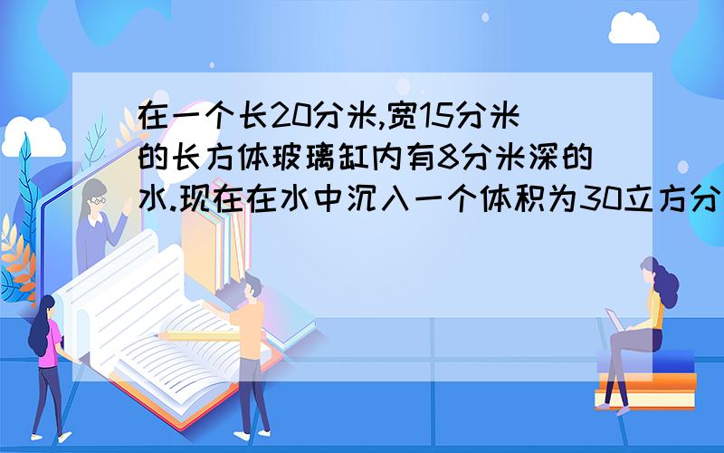 在一个长20分米,宽15分米的长方体玻璃缸内有8分米深的水.现在在水中沉入一个体积为30立方分米的石头（水没有溢出）.这