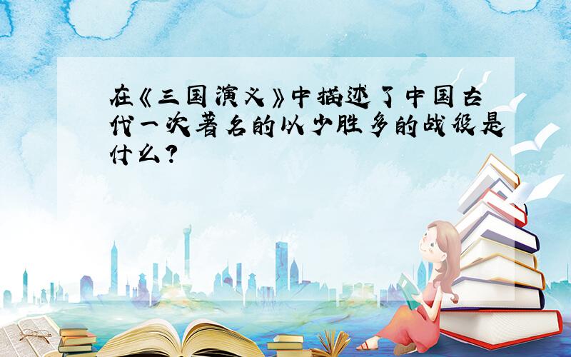 在《三国演义》中描述了中国古代一次著名的以少胜多的战役是什么?