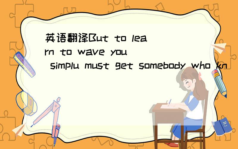 英语翻译But to learn to wave you simplu must get somebody who kn