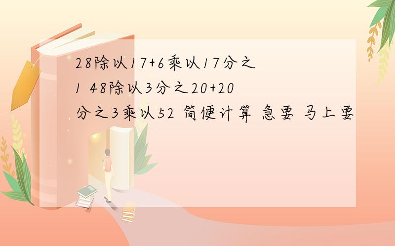 28除以17+6乘以17分之1 48除以3分之20+20分之3乘以52 简便计算 急要 马上要