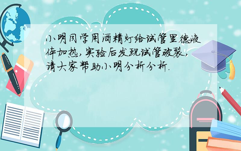 小明同学用酒精灯给试管里德液体加热,实验后发现试管破裂,请大家帮助小明分析分析.