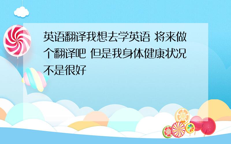 英语翻译我想去学英语 将来做个翻译吧 但是我身体健康状况不是很好