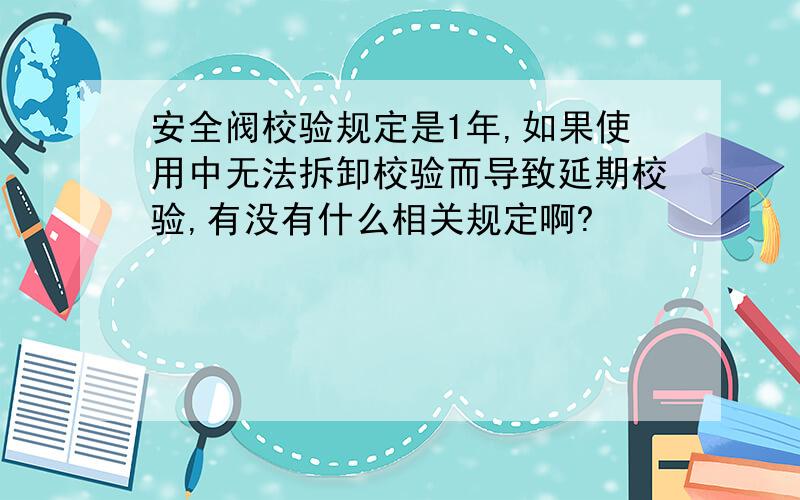 安全阀校验规定是1年,如果使用中无法拆卸校验而导致延期校验,有没有什么相关规定啊?