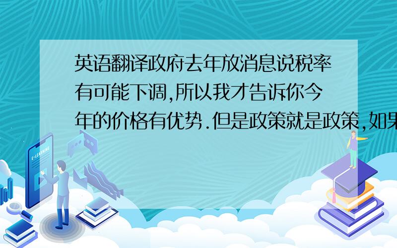 英语翻译政府去年放消息说税率有可能下调,所以我才告诉你今年的价格有优势.但是政策就是政策,如果违背就是犯法,你能明白吗