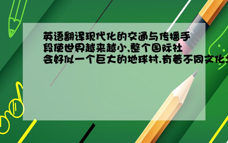 英语翻译现代化的交通与传播手段使世界越来越小,整个国际社会好似一个巨大的地球村.有着不同文化北京的地球村的村民们在文化交